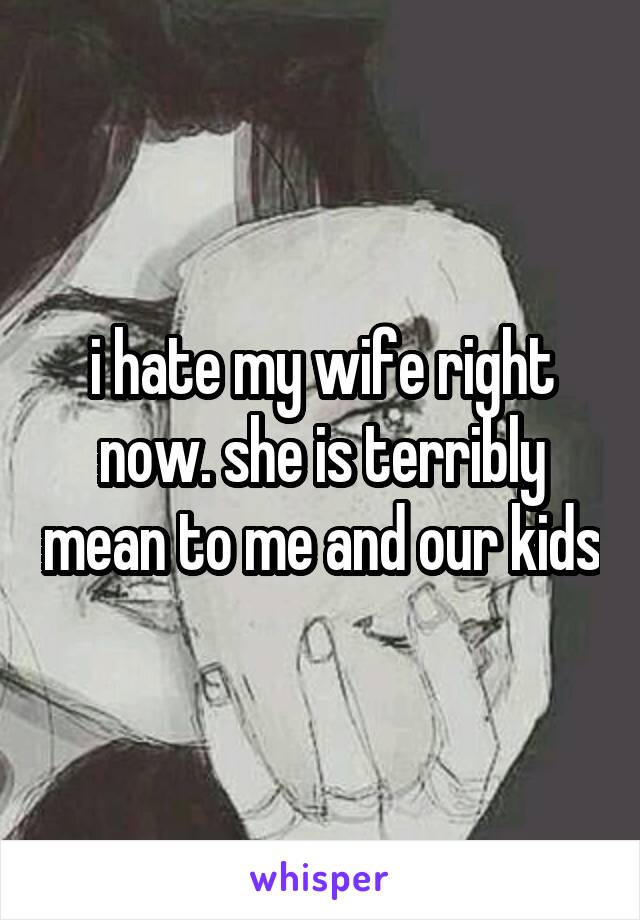 i hate my wife right now. she is terribly mean to me and our kids