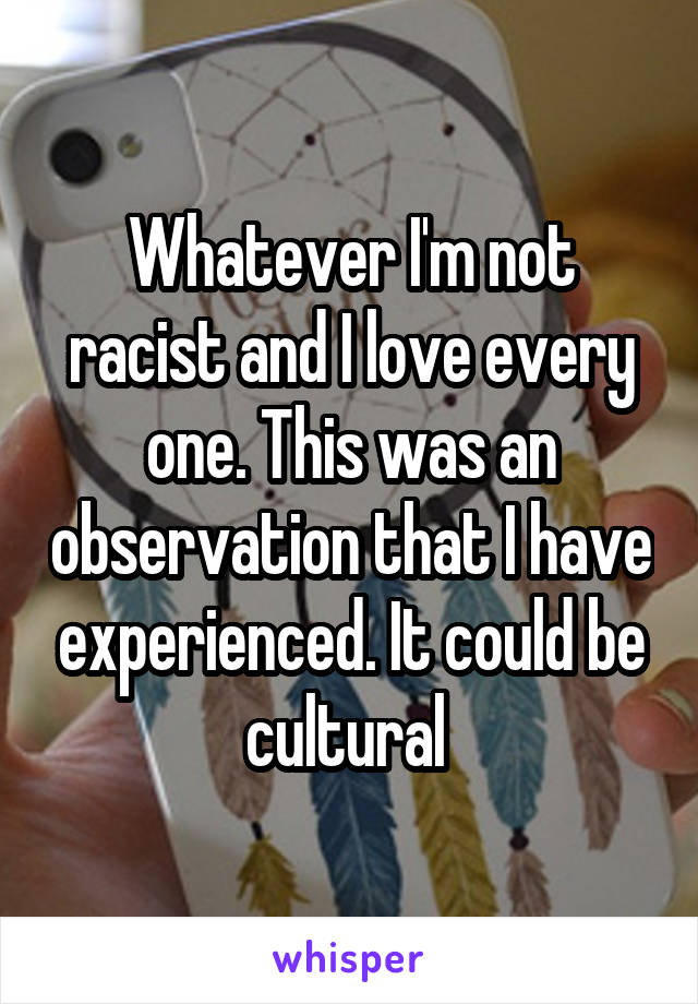 Whatever I'm not racist and I love every one. This was an observation that I have experienced. It could be cultural 