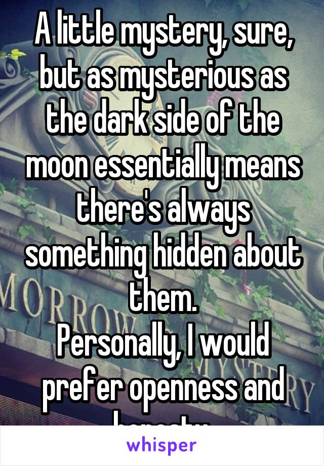 A little mystery, sure, but as mysterious as the dark side of the moon essentially means there's always something hidden about them.
Personally, I would prefer openness and honesty.