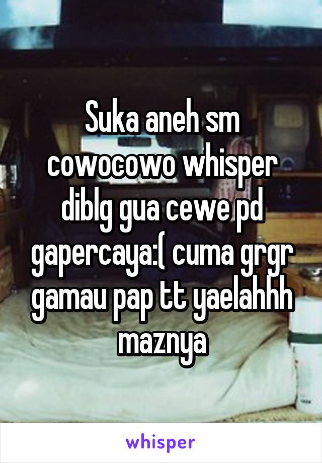 Suka aneh sm cowocowo whisper diblg gua cewe pd gapercaya:( cuma grgr gamau pap tt yaelahhh maznya