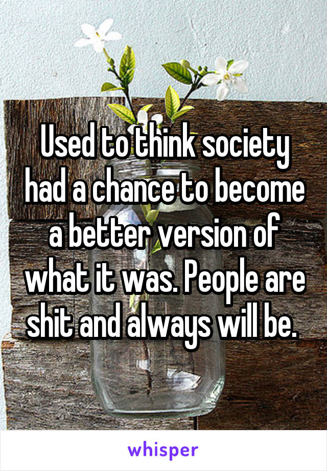 Used to think society had a chance to become a better version of what it was. People are shit and always will be. 