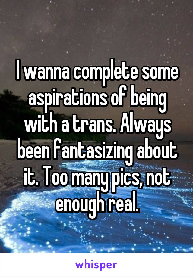 I wanna complete some aspirations of being with a trans. Always been fantasizing about it. Too many pics, not enough real.