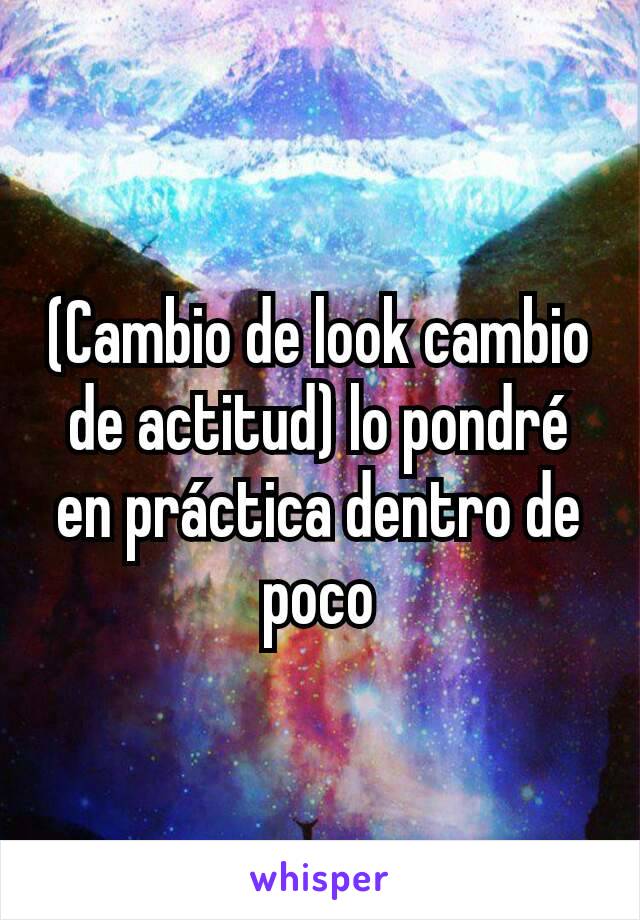 (Cambio de look cambio de actitud) lo pondré en práctica dentro de poco