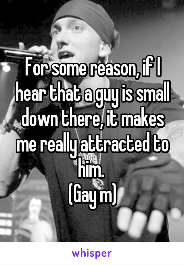 For some reason, if I hear that a guy is small down there, it makes me really attracted to him. 
(Gay m)