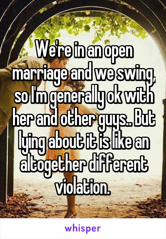 We're in an open marriage and we swing, so I'm generally ok with her and other guys.. But lying about it is like an altogether different violation. 