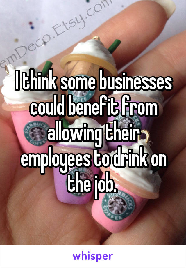 I think some businesses could benefit from allowing their employees to drink on the job. 