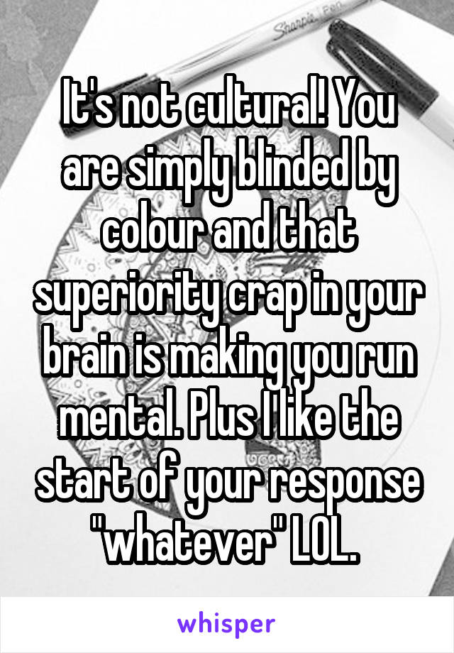 It's not cultural! You are simply blinded by colour and that superiority crap in your brain is making you run mental. Plus I like the start of your response "whatever" LOL. 