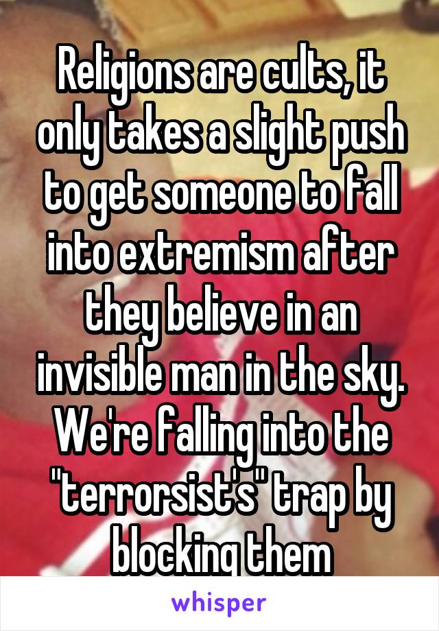 Religions are cults, it only takes a slight push to get someone to fall into extremism after they believe in an invisible man in the sky. We're falling into the "terrorsist's" trap by blocking them