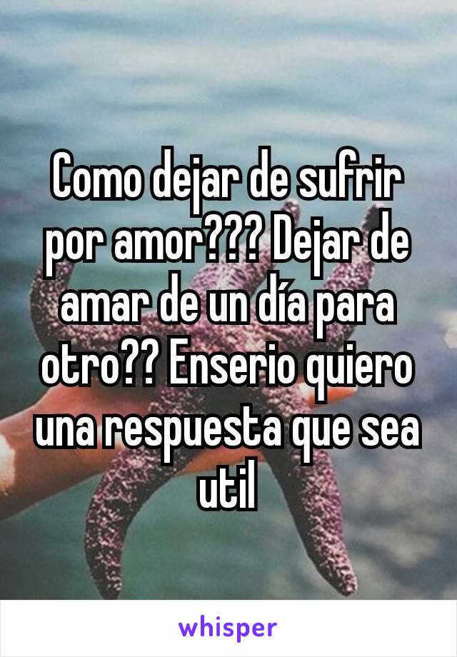 Como dejar de sufrir por amor??? Dejar de amar de un día para otro?? Enserio quiero una respuesta que sea util