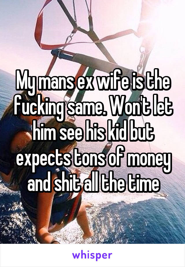 My mans ex wife is the fucking same. Won't let him see his kid but expects tons of money and shit all the time