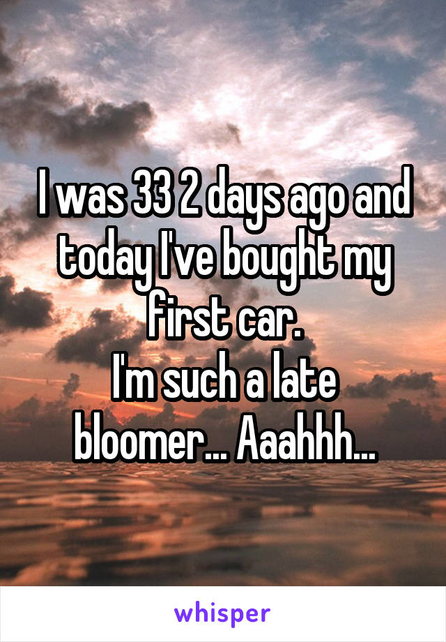 I was 33 2 days ago and today I've bought my first car.
I'm such a late bloomer... Aaahhh...