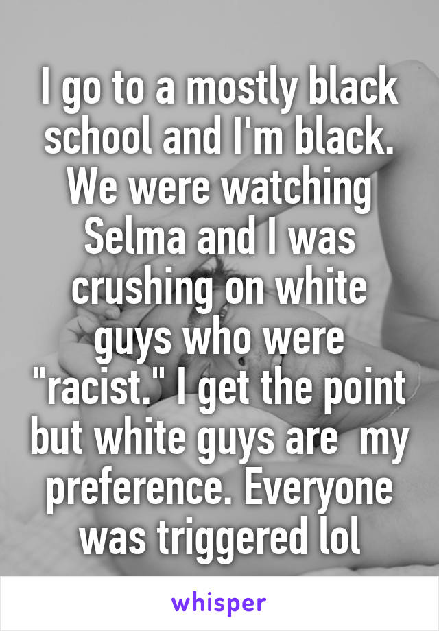 I go to a mostly black school and I'm black. We were watching Selma and I was crushing on white guys who were "racist." I get the point but white guys are  my preference. Everyone was triggered lol