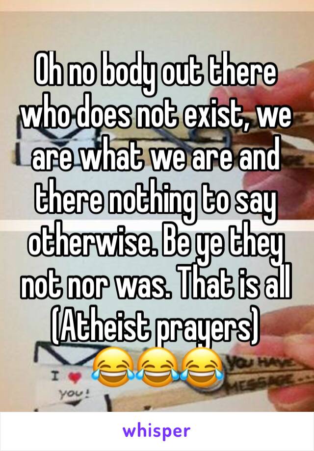 Oh no body out there who does not exist, we are what we are and there nothing to say otherwise. Be ye they not nor was. That is all
(Atheist prayers)
😂😂😂