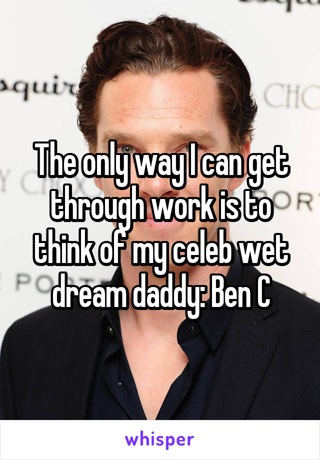 The only way I can get through work is to think of my celeb wet dream daddy: Ben C