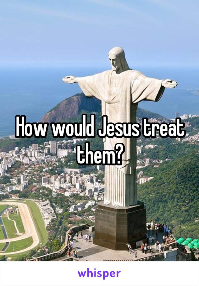 How would Jesus treat them?