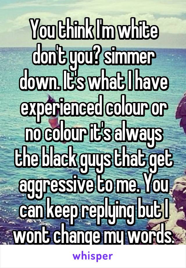 You think I'm white don't you? simmer down. It's what I have experienced colour or no colour it's always the black guys that get aggressive to me. You can keep replying but I wont change my words.