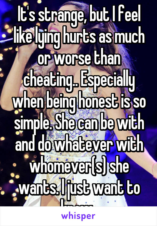 It's strange, but I feel like lying hurts as much or worse than cheating.. Especially when being honest is so simple. She can be with and do whatever with whomever(s) she wants. I just want to know. 