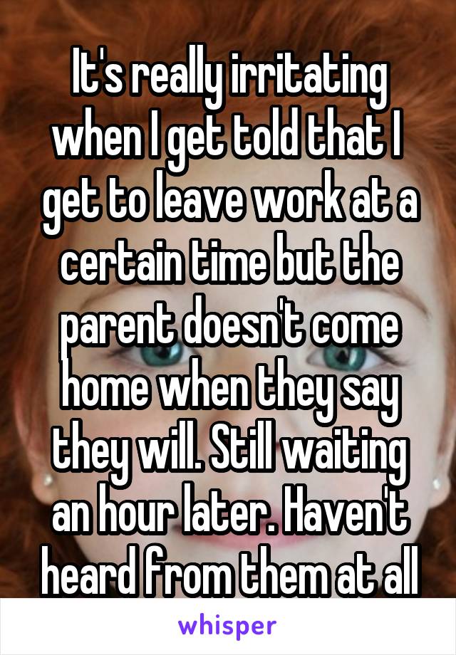 It's really irritating when I get told that I  get to leave work at a certain time but the parent doesn't come home when they say they will. Still waiting an hour later. Haven't heard from them at all