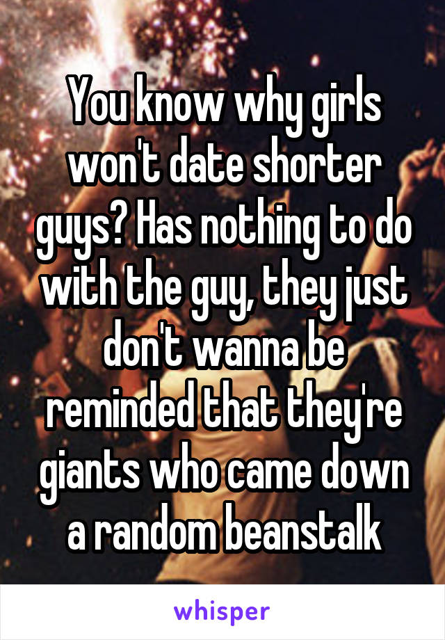 You know why girls won't date shorter guys? Has nothing to do with the guy, they just don't wanna be reminded that they're giants who came down a random beanstalk