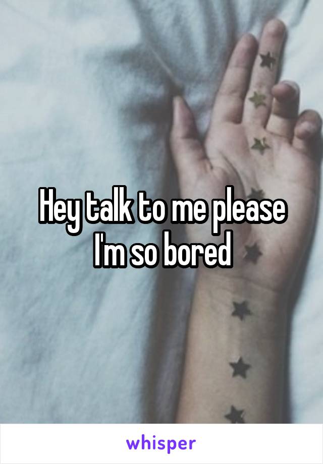 Hey talk to me please I'm so bored