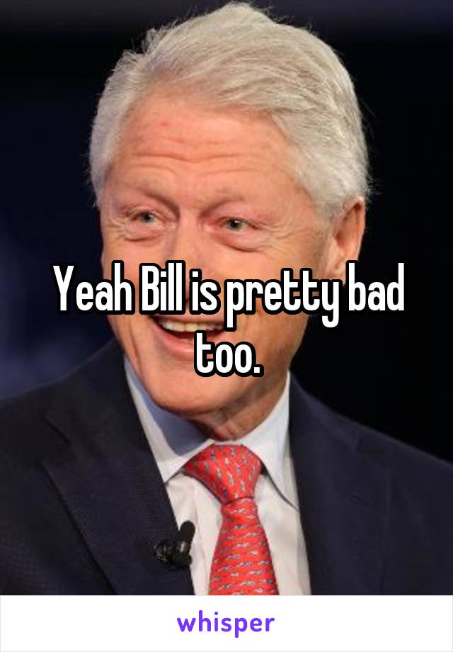 Yeah Bill is pretty bad too.