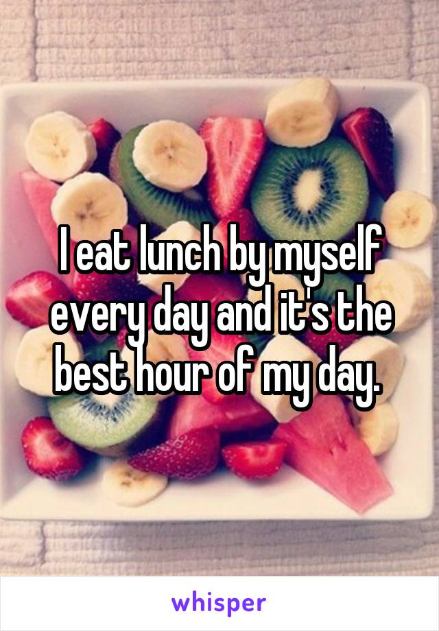 I eat lunch by myself every day and it's the best hour of my day. 