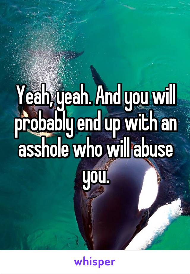 Yeah, yeah. And you will probably end up with an asshole who will abuse you.