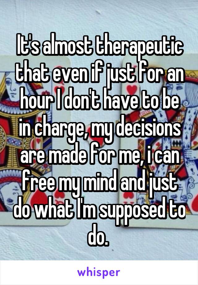 It's almost therapeutic that even if just for an hour I don't have to be in charge, my decisions are made for me, i can free my mind and just do what I'm supposed to do. 