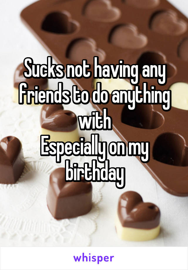 Sucks not having any friends to do anything with
Especially on my birthday
