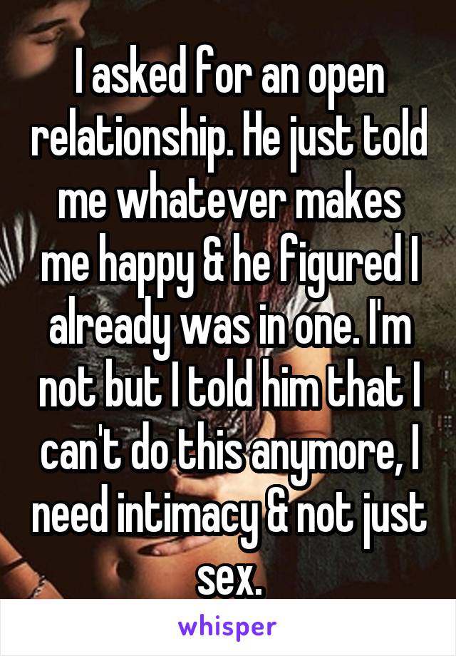 I asked for an open relationship. He just told me whatever makes me happy & he figured I already was in one. I'm not but I told him that I can't do this anymore, I need intimacy & not just sex.