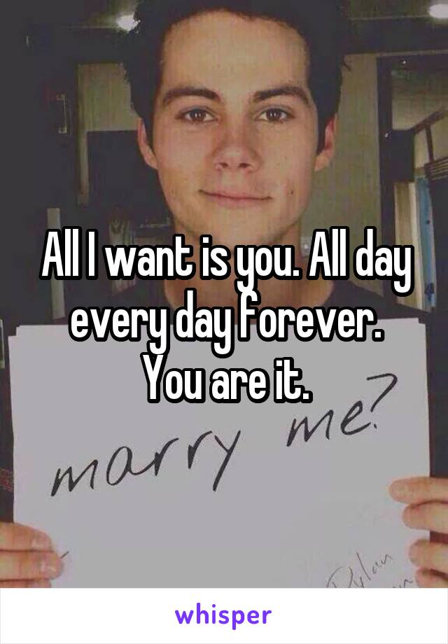 All I want is you. All day every day forever.
You are it.