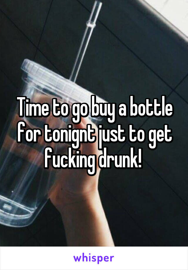 Time to go buy a bottle for tonignt just to get fucking drunk! 