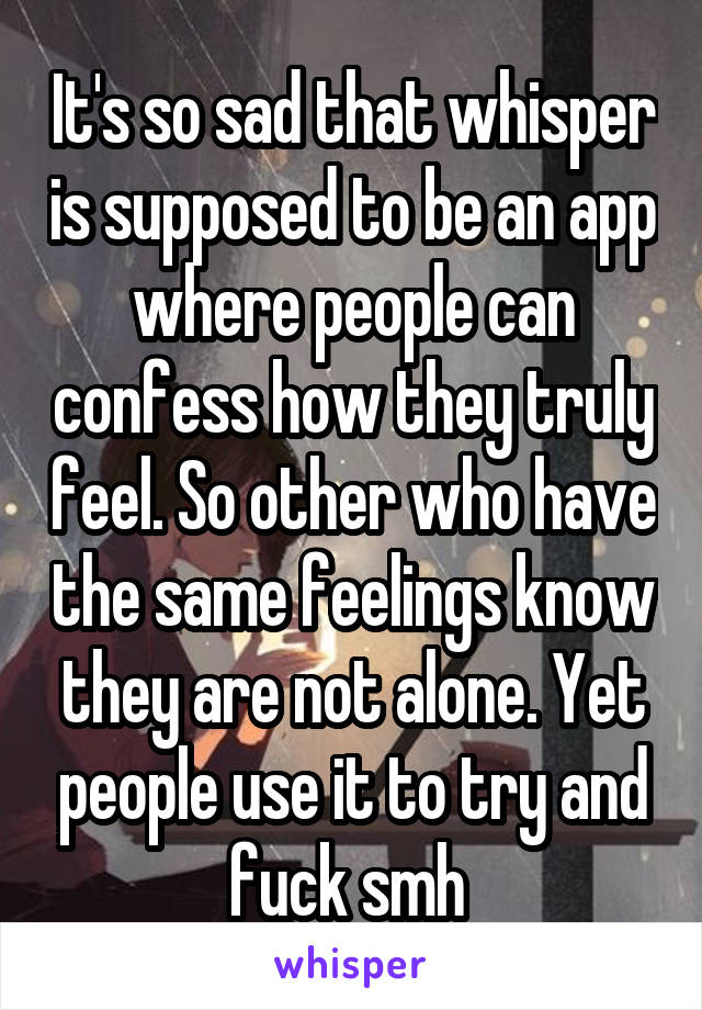 It's so sad that whisper is supposed to be an app where people can confess how they truly feel. So other who have the same feelings know they are not alone. Yet people use it to try and fuck smh 