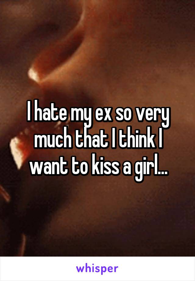 I hate my ex so very much that I think I want to kiss a girl...