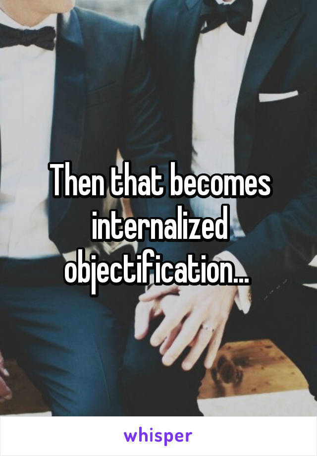 Then that becomes internalized objectification... 