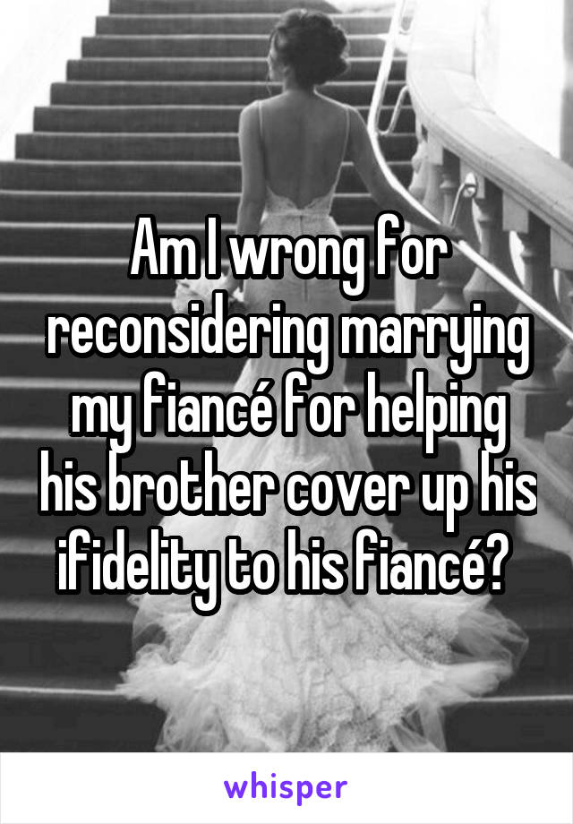 Am I wrong for reconsidering marrying my fiancé for helping his brother cover up his ifidelity to his fiancé? 