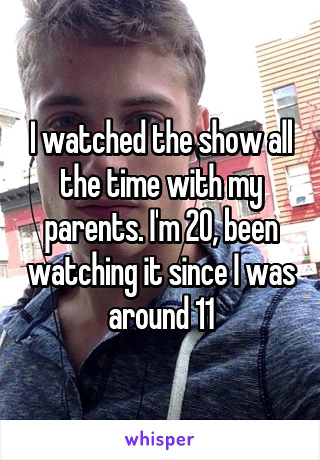 I watched the show all the time with my parents. I'm 20, been watching it since I was around 11