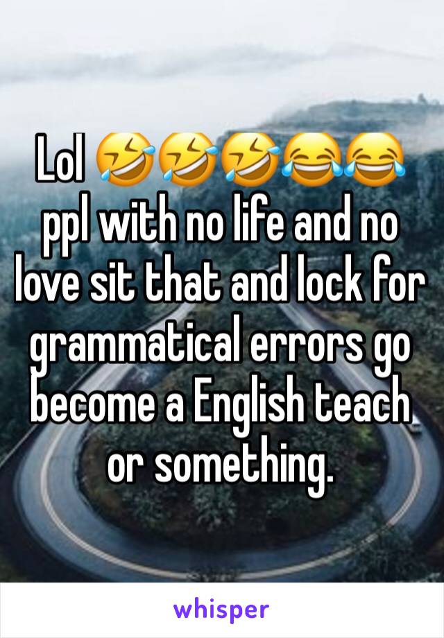 Lol 🤣🤣🤣😂😂 ppl with no life and no love sit that and lock for grammatical errors go become a English teach or something.