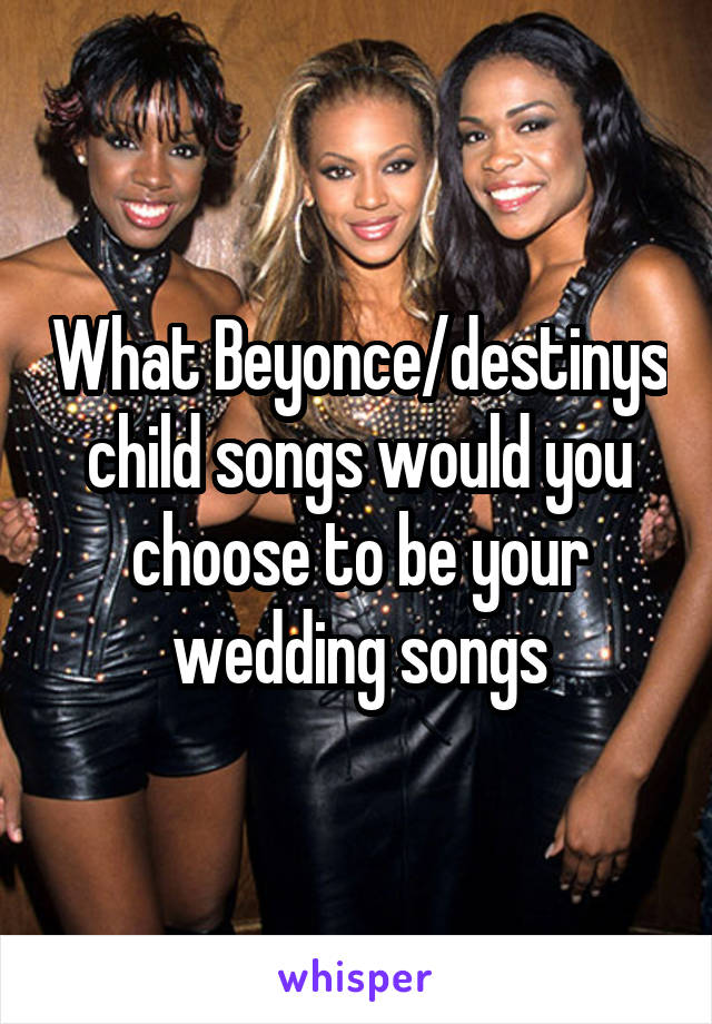 What Beyonce/destinys child songs would you choose to be your wedding songs