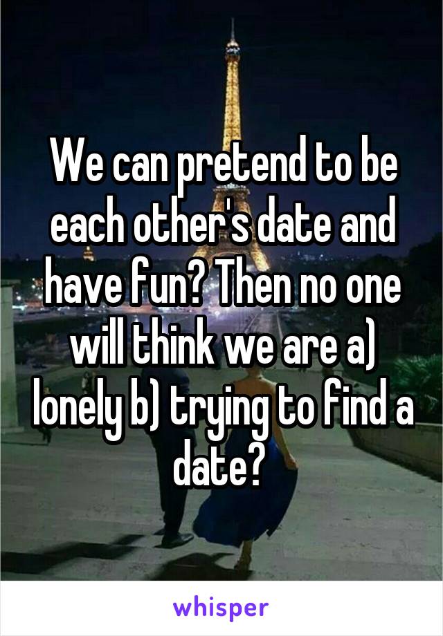 We can pretend to be each other's date and have fun? Then no one will think we are a) lonely b) trying to find a date? 