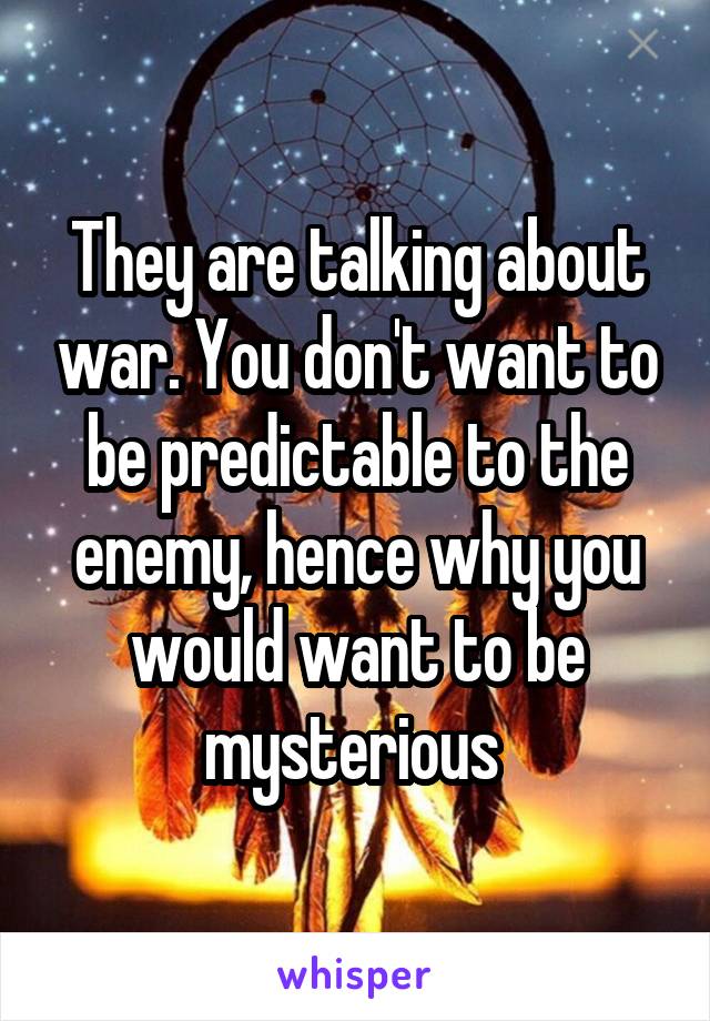 They are talking about war. You don't want to be predictable to the enemy, hence why you would want to be mysterious 