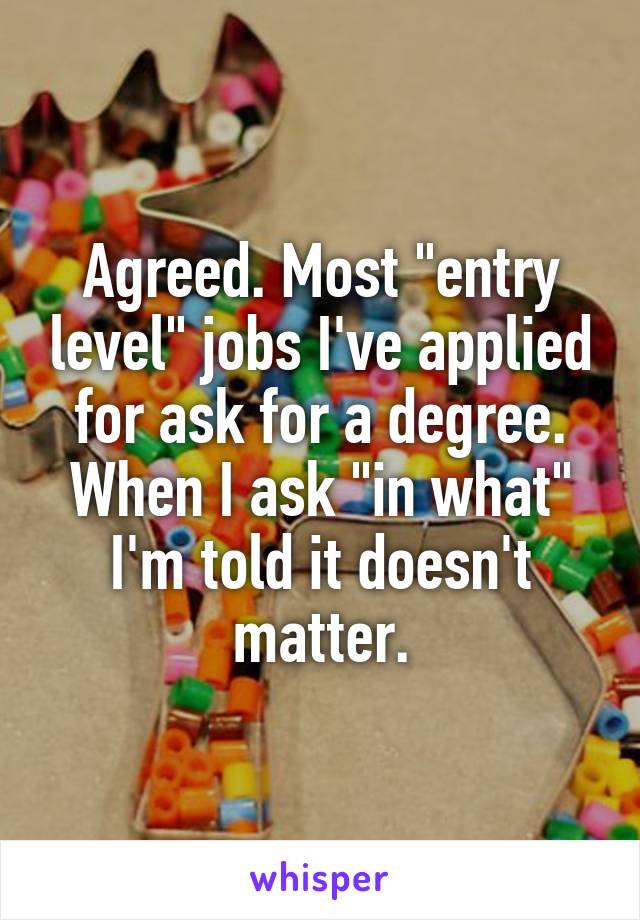 Agreed. Most "entry level" jobs I've applied for ask for a degree. When I ask "in what" I'm told it doesn't matter.