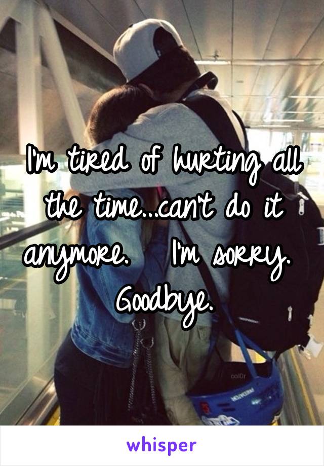 I'm tired of hurting all the time...can't do it anymore.   I'm sorry.  Goodbye.