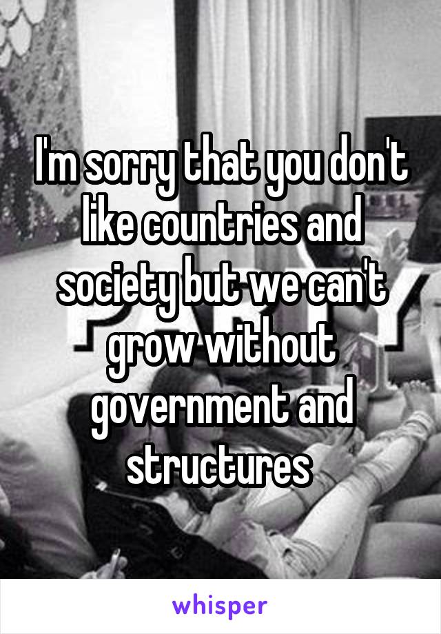 I'm sorry that you don't like countries and society but we can't grow without government and structures 