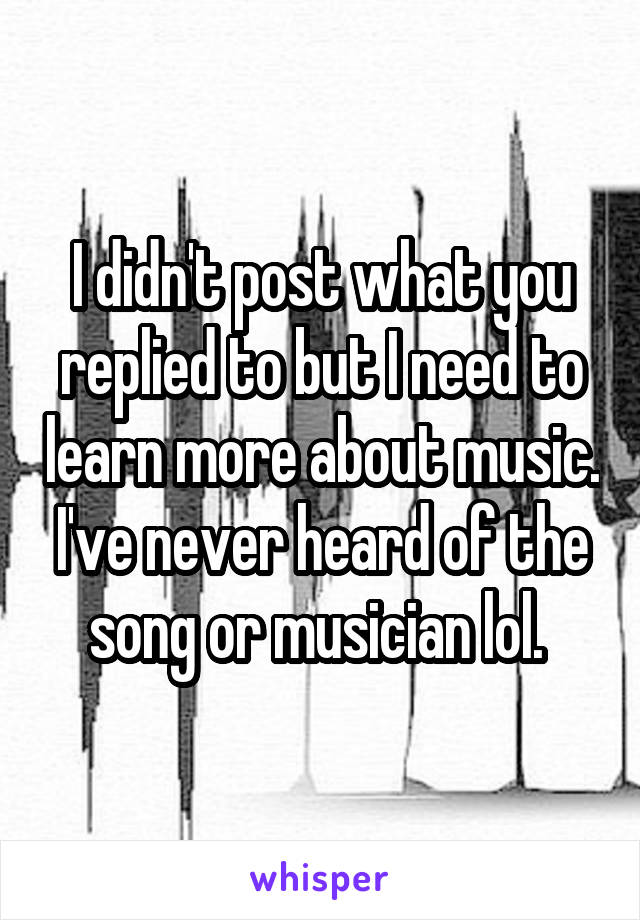 I didn't post what you replied to but I need to learn more about music. I've never heard of the song or musician lol. 