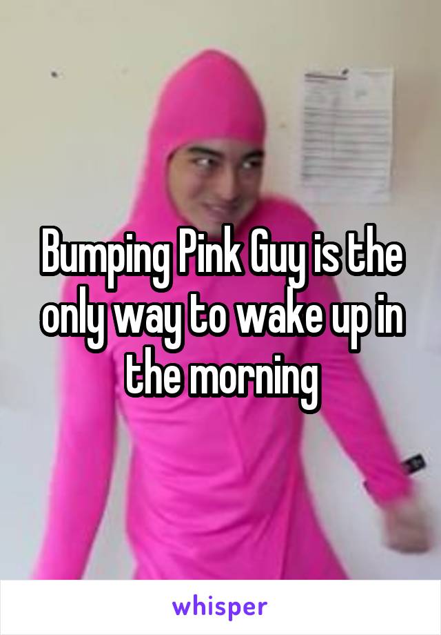 Bumping Pink Guy is the only way to wake up in the morning