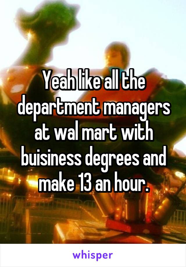 Yeah like all the department managers at wal mart with buisiness degrees and make 13 an hour.