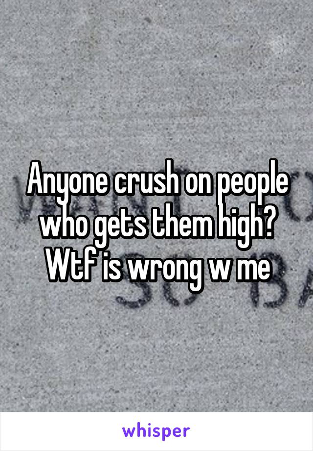 Anyone crush on people who gets them high? Wtf is wrong w me