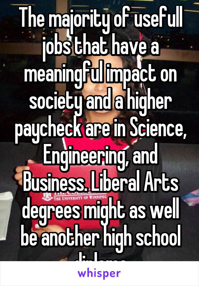 The majority of usefull jobs that have a meaningful impact on society and a higher paycheck are in Science, Engineering, and Business. Liberal Arts degrees might as well be another high school diploma