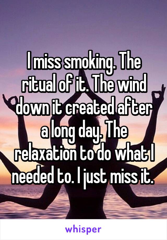 I miss smoking. The ritual of it. The wind down it created after a long day. The relaxation to do what I needed to. I just miss it. 